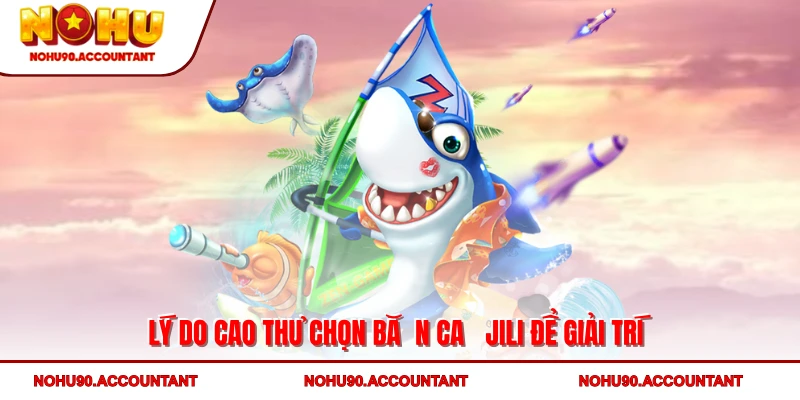 Lý do cao thủ chọn bắn cá Jili để giải trí