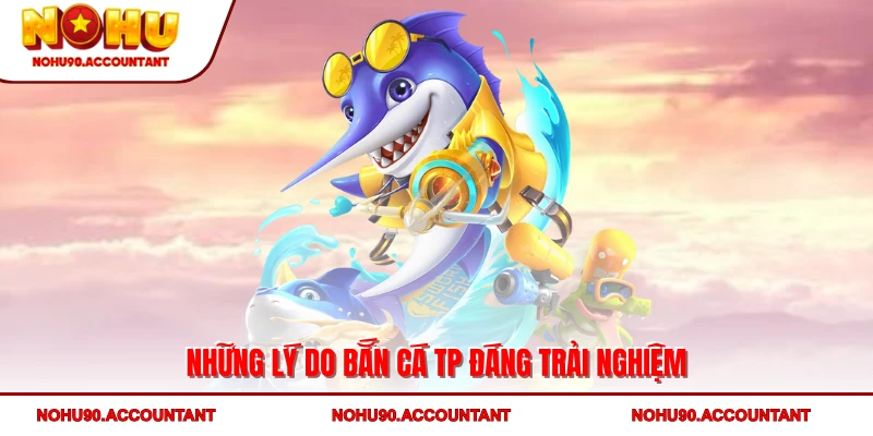 Những lý do Bắn cá TP đáng trải nghiệm